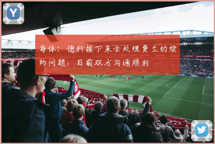 每体：德科接下来会处理费兰的续约问题，目前双方沟通顺利